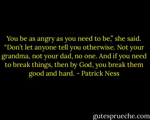 You be as angry as you need to be,” she said. “Don’t let anyone tell you otherwise. Not your grandma, not your dad, no one. And if you need to break things, then by God, you break them good and hard. - Patrick Ness