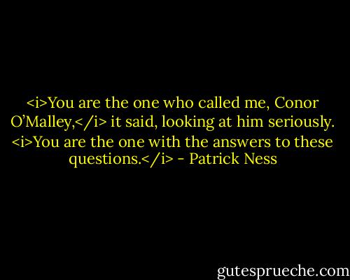 <i>You are the one who called me, Conor O’Malley,</i> it said, looking at him seriously. <i>You are the one with the answers to these questions.</i> - Patrick Ness