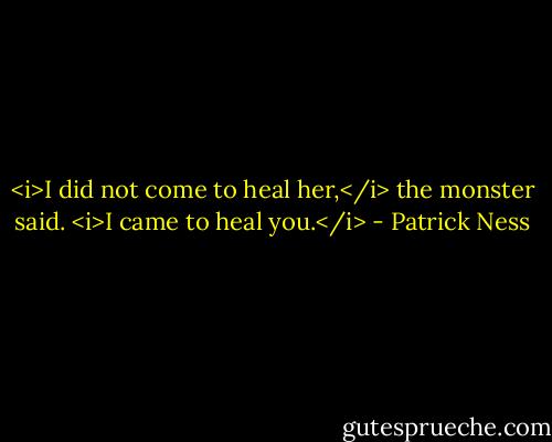 <i>I did not come to heal her,</i> the monster said. <i>I came to heal you.</i> - Patrick Ness
