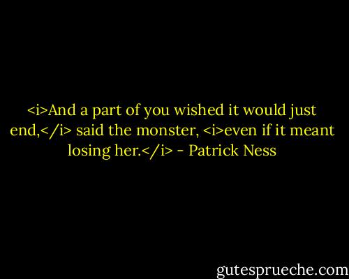 <i>And a part of you wished it would just end,</i> said the monster, <i>even if it meant losing her.</i> - Patrick Ness