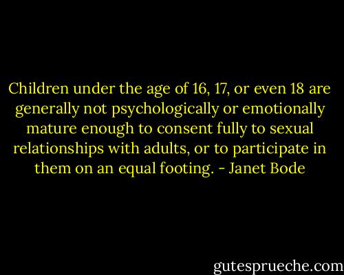 Children under the age of 16, 17, or even 18 are generally not psychologically or emotionally mature enough to consent fully to sexual relationships with adults, or to participate in them on an equal footing. - Janet Bode