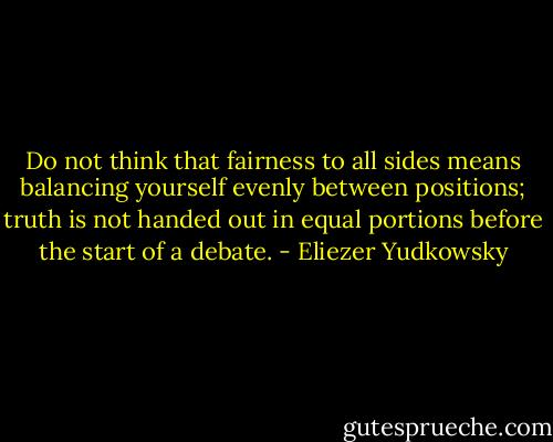 Do not think that fairness to all sides means balancing yourself evenly between positions; truth is not handed out in equal portions before the start of a debate. - Eliezer Yudkowsky