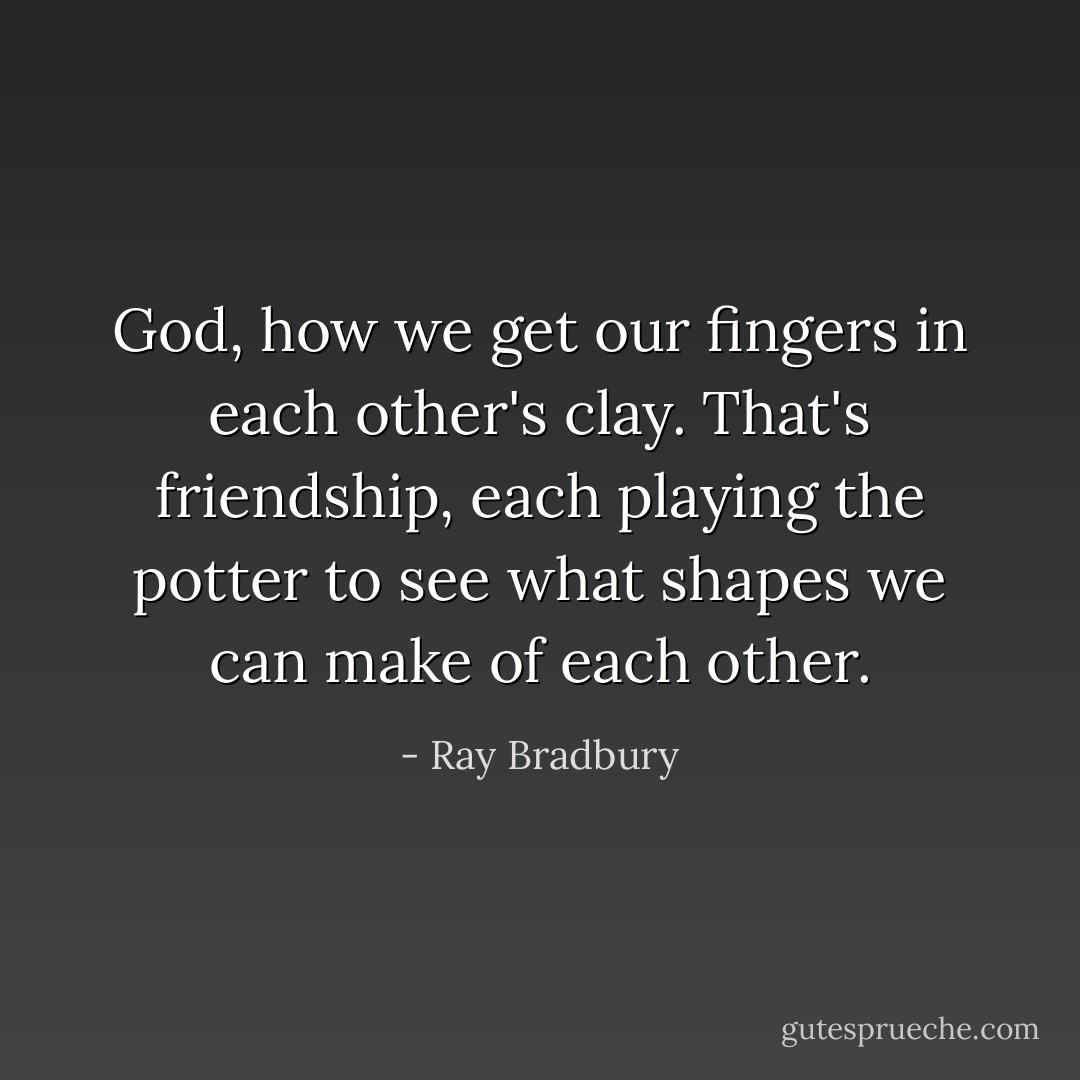 God, how we get our fingers in each other's clay. That's friendship, each playing the potter to see what shapes we can make of each other. - Ray Bradbury