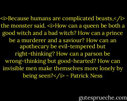 <i>Because humans are complicated beasts,</i> the monster said. <i>How can a queen be both a good witch and a bad witch? How can a prince be a murderer and a saviour? How can an apothecary be evil-tempered but right-thinking? How can a parson be wrong-thinking but good-hearted? How can invisible men make themselves more lonely by being seen?</i> - Patrick Ness