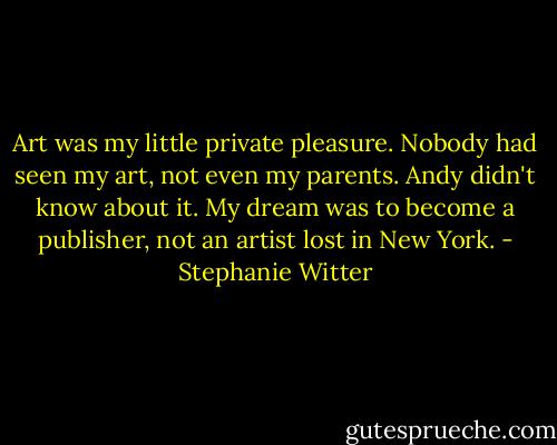Art was my little private pleasure. Nobody had seen my art, not even my parents. Andy didn't know about it. My dream was to become a publisher, not an artist lost in New York. - Stephanie Witter
