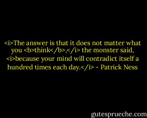 <i>The answer is that it does not matter what you <b>think</b>,</i> the monster said, <i>because your mind will contradict itself a hundred times each day.</i> - Patrick Ness