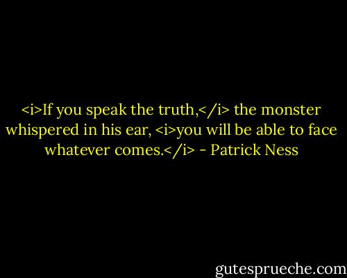 <i>If you speak the truth,</i> the monster whispered in his ear, <i>you will be able to face whatever comes.</i> - Patrick Ness