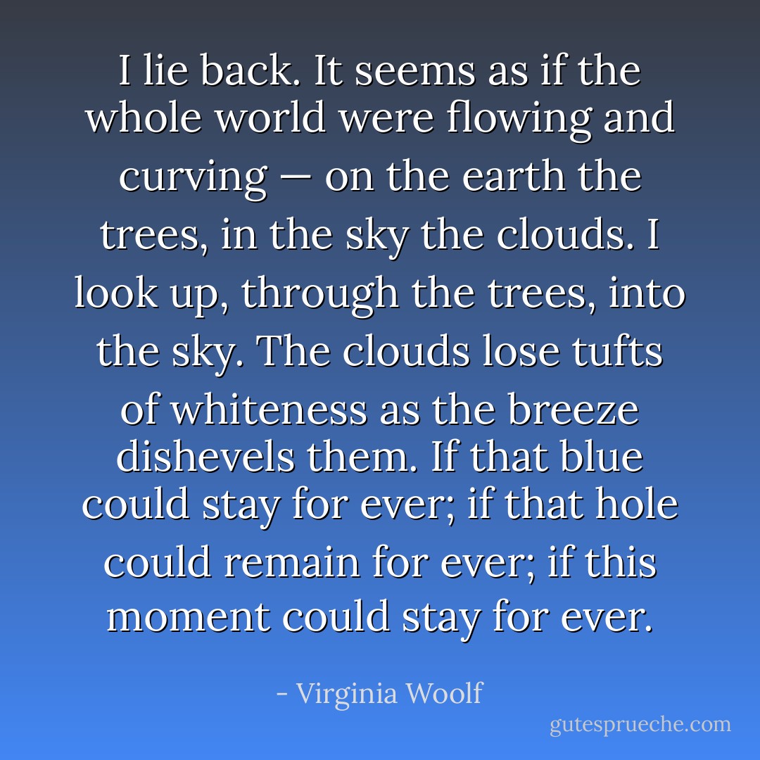 I lie back. It seems as if the whole world were flowing and curving — on the earth the trees, in the sky the clouds. I look up, through the trees, into the sky. The clouds lose tufts of whiteness as the breeze dishevels them. If that blue could stay for ever; if that hole could remain for ever; if this moment could stay for ever. - Virginia Woolf