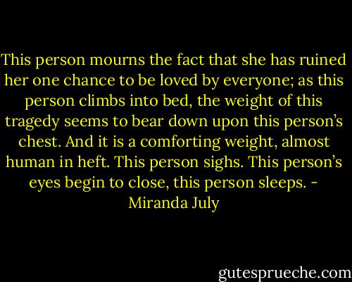This person mourns the fact that she has ruined her one chance to be loved by everyone; as this person climbs into bed, the weight of this tragedy seems to bear down upon this person’s chest. And it is a comforting weight, almost human in heft. This person sighs. This person’s eyes begin to close, this person sleeps. - Miranda July