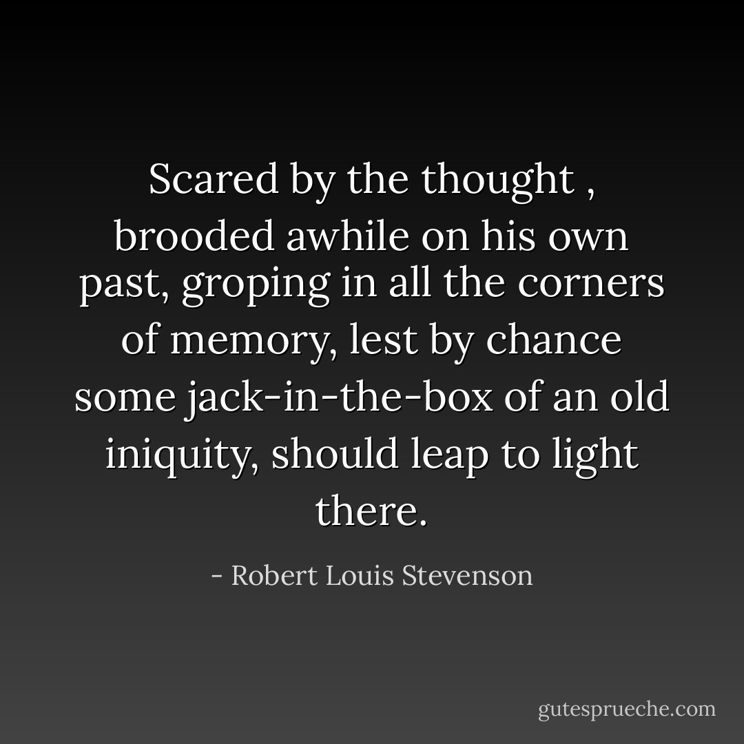 Scared by the thought , brooded awhile on his own past, groping in all the corners of memory, lest by chance some jack-in-the-box of an old iniquity, should leap to light there. - Robert Louis Stevenson