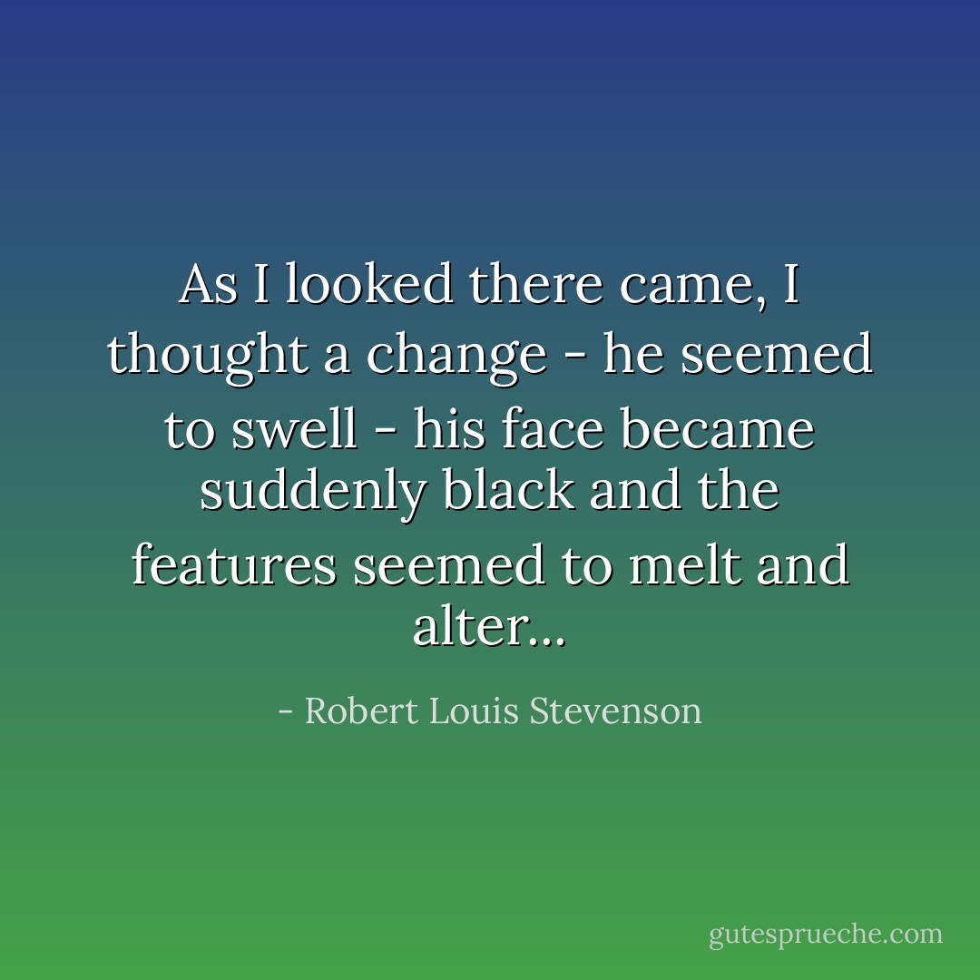As I looked there came, I thought a change - he seemed to swell - his face became suddenly black and the features seemed to melt and alter... - Robert Louis Stevenson
