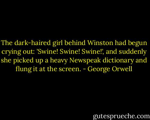 The dark-haired girl behind Winston had begun crying out: 'Swine! Swine! Swine!', and suddenly she picked up a heavy Newspeak dictionary and flung it at the screen. - George Orwell