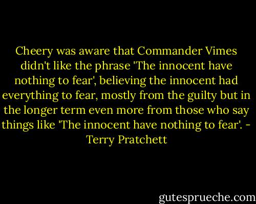 Cheery was aware that Commander Vimes didn't like the phrase 'The innocent have nothing to fear', believing the innocent had everything to fear, mostly from the guilty but in the longer term even more from those who say things like 'The innocent have nothing to fear'. - Terry Pratchett