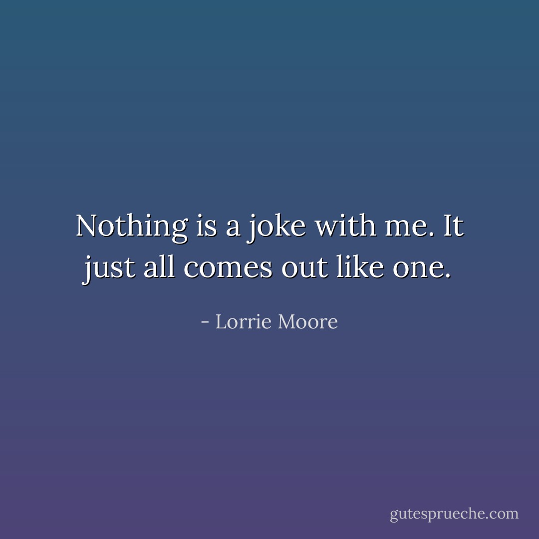 Nothing is a joke with me. It just all comes out like one. - Lorrie Moore