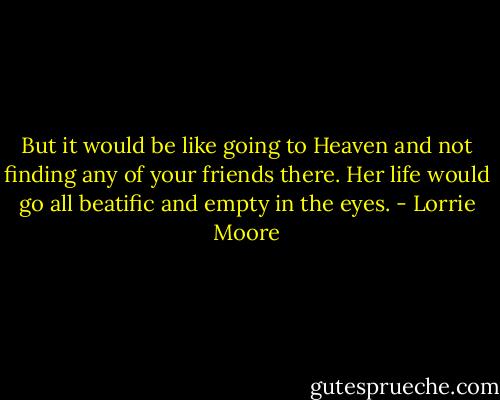 But it would be like going to Heaven and not finding any of your friends there. Her life would go all beatific and empty in the eyes. - Lorrie Moore