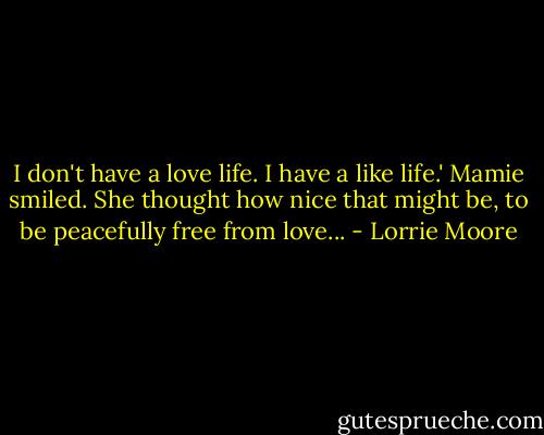 I don't have a love life. I have a like life.'<br />Mamie smiled. She thought how nice that might be, to be peacefully free from love... - Lorrie Moore