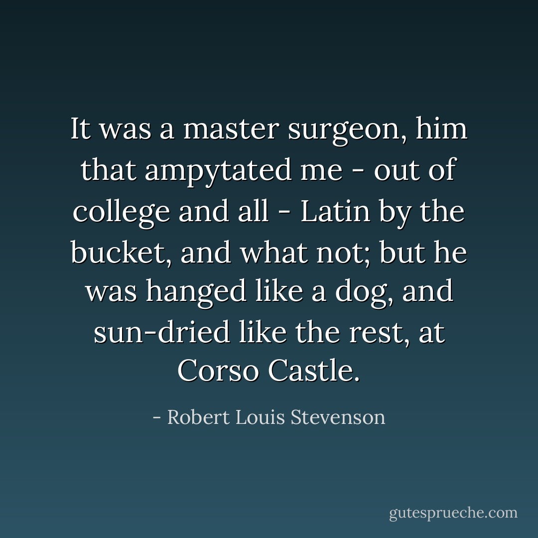 It was a master surgeon, him that ampytated me - out of college and all - Latin by the bucket, and what not; but he was hanged like a dog, and sun-dried like the rest, at Corso Castle. - Robert Louis Stevenson