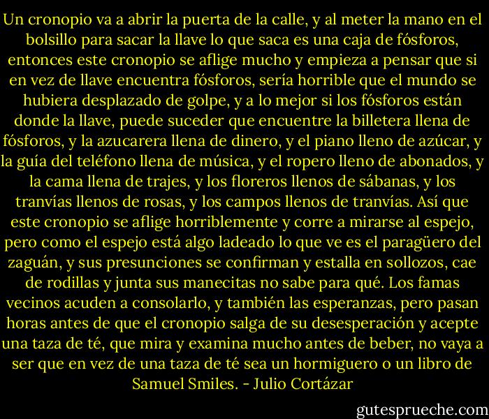 Un cronopio va a abrir la puerta de la calle, y al meter la mano en el bolsillo para sacar la llave lo que saca es una caja de fósforos, entonces este cronopio se aflige mucho y empieza a pensar que si en vez de llave encuentra fósforos, sería horrible que el mundo se hubiera desplazado de golpe, y a lo mejor si los fósforos están donde la llave, puede suceder que encuentre la billetera llena de fósforos, y la azucarera llena de dinero, y el piano lleno de azúcar, y la guía del teléfono llena de música, y el ropero lleno de abonados, y la cama llena de trajes, y los floreros llenos de sábanas, y los tranvías llenos de rosas, y los campos llenos de tranvías. Así que este cronopio se aflige horriblemente y corre a mirarse al espejo, pero como el espejo está algo ladeado lo que ve es el paragüero del zaguán, y sus presunciones se confirman y estalla en sollozos, cae de rodillas y junta sus manecitas no sabe para qué. Los famas vecinos acuden a consolarlo, y también las esperanzas, pero pasan horas antes de que el cronopio salga de su desesperación y acepte una taza de té, que mira y examina mucho antes de beber, no vaya a ser que en vez de una taza de té sea un hormiguero o un libro de Samuel Smiles. - Julio Cortázar