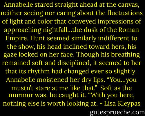 Annabelle stared straight ahead at the canvas, neither seeing nor caring about the fluctuations of light and color that conveyed impressions of approaching nightfall…the dusk of the Roman Empire. Hunt seemed similarly indifferent to the show, his head inclined toward hers, his gaze locked on her face. Though his breathing remained soft and disciplined, it seemed to her that its rhythm had changed ever so slightly.<br /><br />Annabelle moistened her dry lips. “You…you mustn’t stare at me like that.”<br /><br />Soft as the murmur was, he caught it. “With you here, nothing else is worth looking at. - Lisa Kleypas