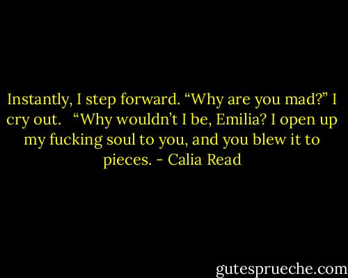 Instantly, I step forward. “Why are you mad?” I cry out. <br /><br />“Why wouldn’t I be, Emilia? I open up my fucking soul to you, and you blew it to pieces. - Calia Read