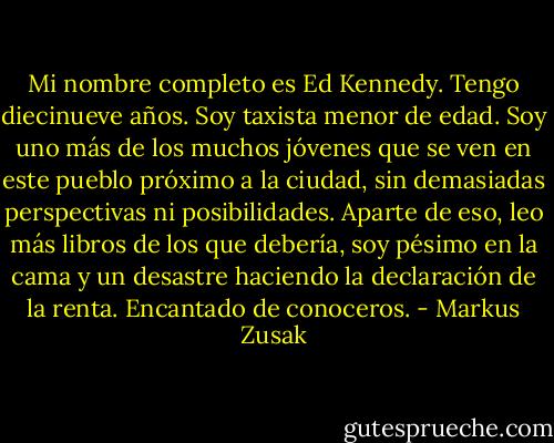 Mi nombre completo es Ed Kennedy. Tengo diecinueve años. Soy taxista menor de edad. Soy uno más de los muchos jóvenes que se ven<br />en este pueblo próximo a la ciudad, sin demasiadas perspectivas ni posibilidades. Aparte de eso, leo más libros de los que debería, soy pésimo<br />en la cama y un desastre haciendo la declaración de la renta. Encantado de conoceros. - Markus Zusak