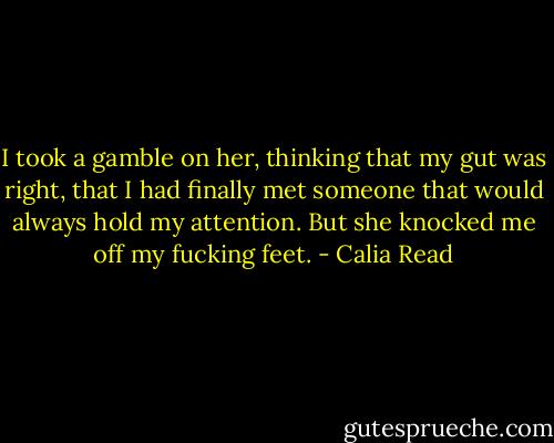 I took a gamble on her, thinking that my gut was right, that I had finally met someone that would always hold my attention. But she knocked me off my fucking feet. - Calia Read