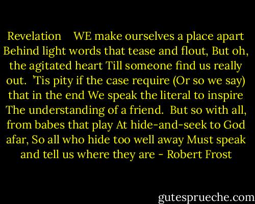 Revelation<br /><br /> <br />WE make ourselves a place apart<br />Behind light words that tease and flout,<br />But oh, the agitated heart<br />Till someone find us really out.<br /><br />’Tis pity if the case require<br />(Or so we say) that in the end<br />We speak the literal to inspire<br />The understanding of a friend.<br /><br />But so with all, from babes that play<br />At hide-and-seek to God afar,<br />So all who hide too well away<br />Must speak and tell us where they are - Robert Frost