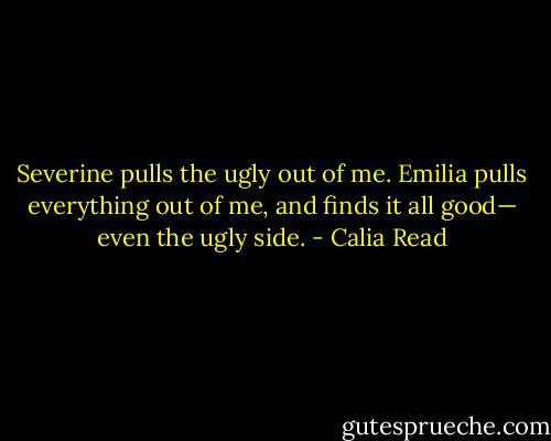 Severine pulls the ugly out of me. Emilia pulls everything out of me, and finds it all good— even the ugly side. - Calia Read
