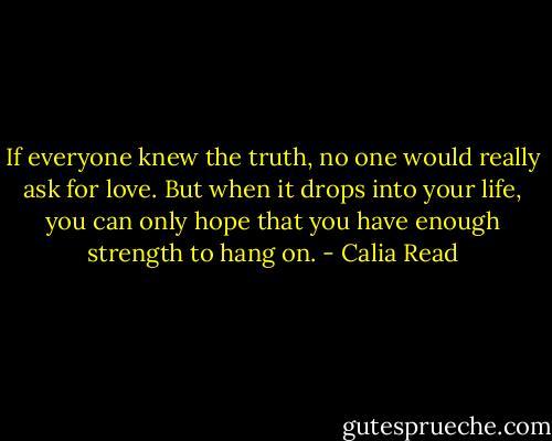 If everyone knew the truth, no one would really ask for love. But when it drops into your life, you can only hope that you have enough strength to hang on. - Calia Read