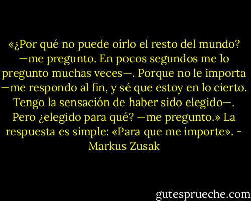 «¿Por qué no puede oírlo<br />el resto del mundo? —me pregunto. En pocos segundos me lo pregunto muchas veces—. Porque no le importa —me respondo al fin, y sé que<br />estoy en lo cierto. Tengo la sensación de haber sido elegido—. Pero ¿elegido para qué? —me pregunto.»<br />La respuesta es simple:<br />«Para que me importe». - Markus Zusak