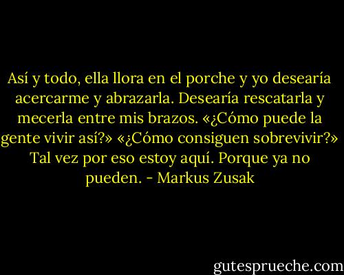 Así y todo, ella llora en el porche y yo desearía acercarme y abrazarla. Desearía rescatarla y mecerla entre mis brazos.<br />«¿Cómo puede la gente vivir así?»<br />«¿Cómo consiguen sobrevivir?»<br />Tal vez por eso estoy aquí.<br />Porque ya no pueden. - Markus Zusak