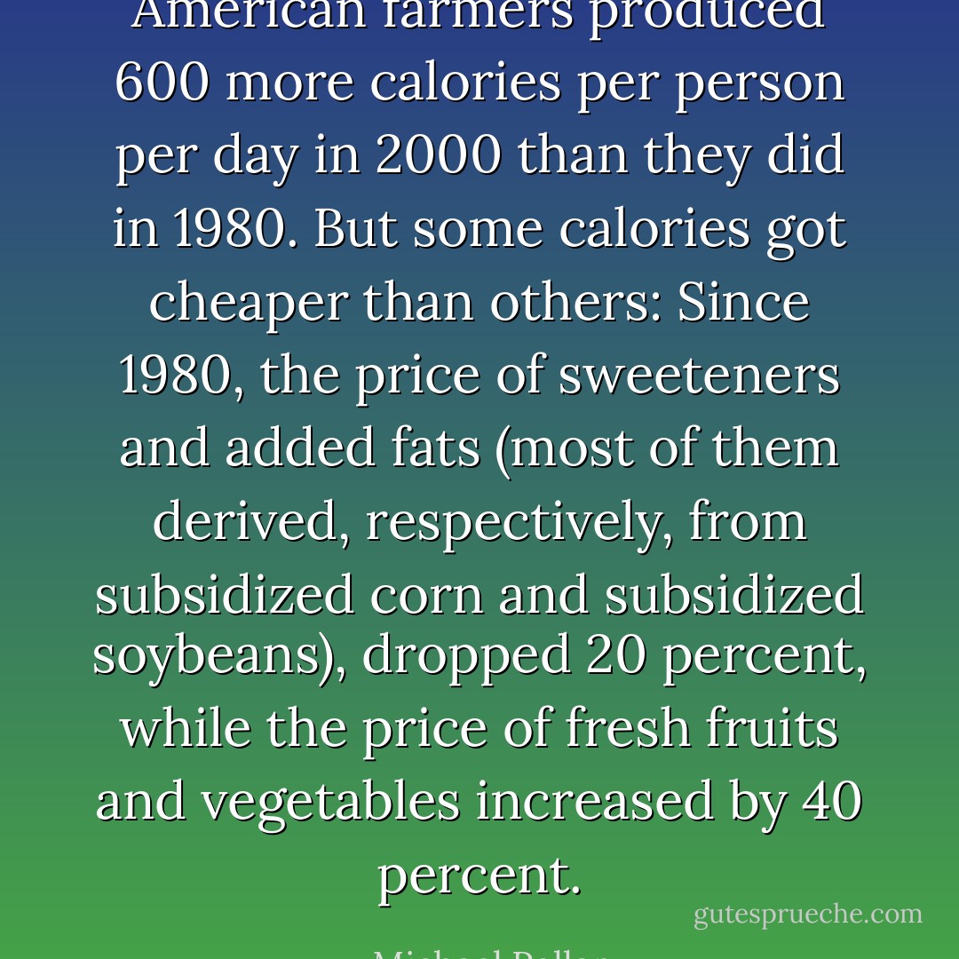 American farmers produced 600 more calories per person per day in 2000 than they did in 1980. But some calories got cheaper than others: Since 1980, the price of sweeteners and added fats (most of them derived, respectively, from subsidized corn and subsidized soybeans), dropped 20 percent, while the price of fresh fruits and vegetables increased by 40 percent. - Michael Pollan