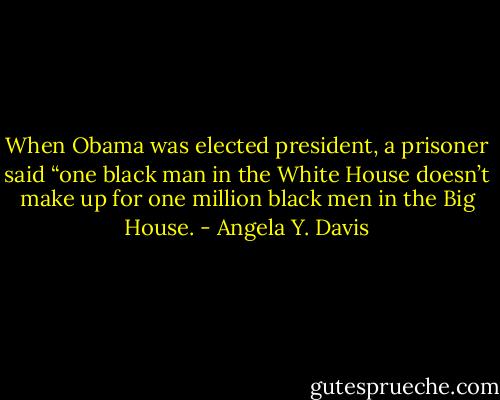 When Obama was elected president, a prisoner said “one black man in the White House doesn’t make up for one million black men in the Big House. - Angela Y. Davis