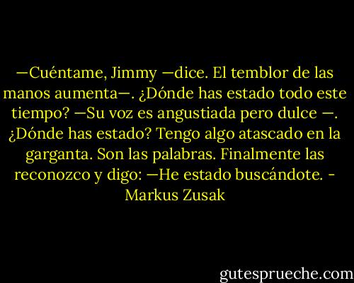 —Cuéntame, Jimmy —dice. El temblor de las manos aumenta—. ¿Dónde has estado todo este tiempo? —Su voz es angustiada pero dulce<br />—. ¿Dónde has estado?<br />Tengo algo atascado en la garganta. Son las palabras.<br />Finalmente las reconozco y digo:<br />—He estado buscándote. - Markus Zusak