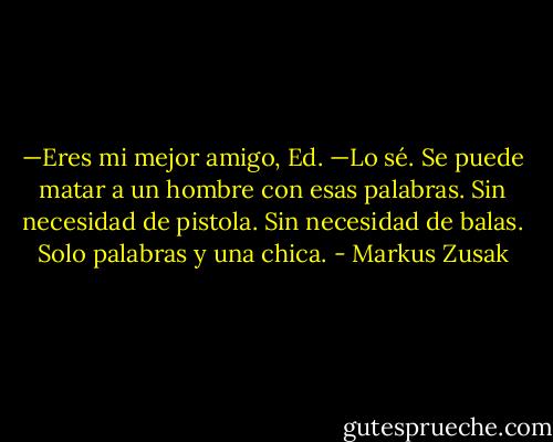 —Eres mi mejor amigo, Ed.<br />—Lo sé.<br />Se puede matar a un hombre con esas palabras.<br />Sin necesidad de pistola.<br />Sin necesidad de balas.<br />Solo palabras y una chica. - Markus Zusak