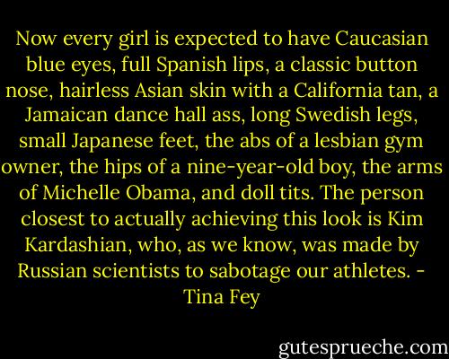 Now every girl is expected to have Caucasian blue eyes, full Spanish lips, a classic button nose, hairless Asian skin with a California tan, a Jamaican dance hall ass, long Swedish legs, small Japanese feet, the abs of a lesbian gym owner, the hips of a nine-year-old boy, the arms of Michelle Obama, and doll tits. The person closest to actually achieving this look is Kim Kardashian, who, as we know, was made by Russian scientists to sabotage our athletes. - Tina Fey