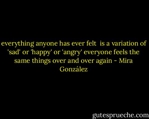 everything anyone has ever felt <br />is a variation of 'sad' or 'happy' or 'angry'<br />everyone feels the same things over and over again - Mira González