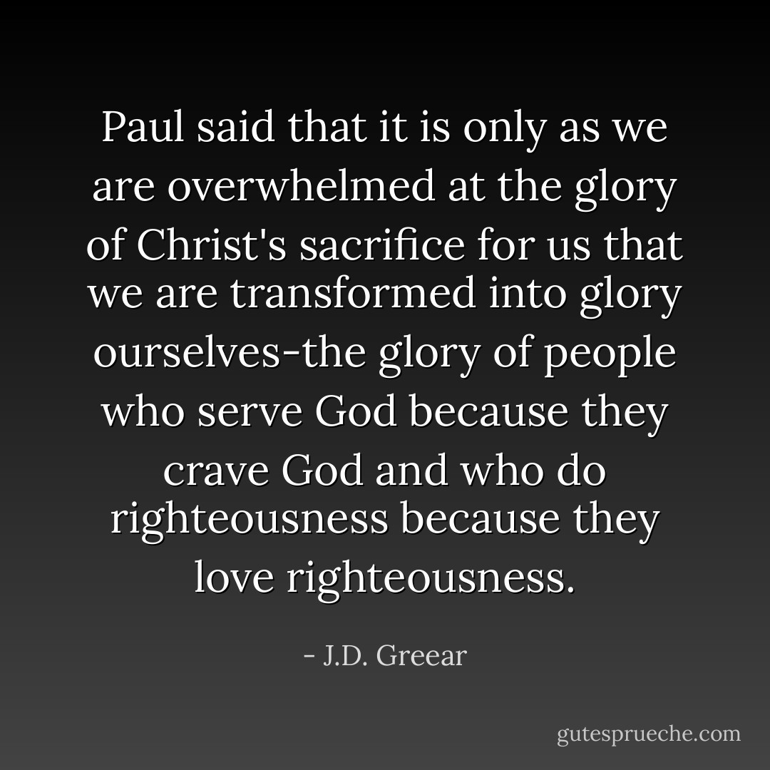 Paul said that it is only as we are overwhelmed at the glory of Christ's sacrifice for us that we are transformed into glory ourselves-the glory of people who serve God because they crave God and who do righteousness because they love righteousness. - J.D. Greear