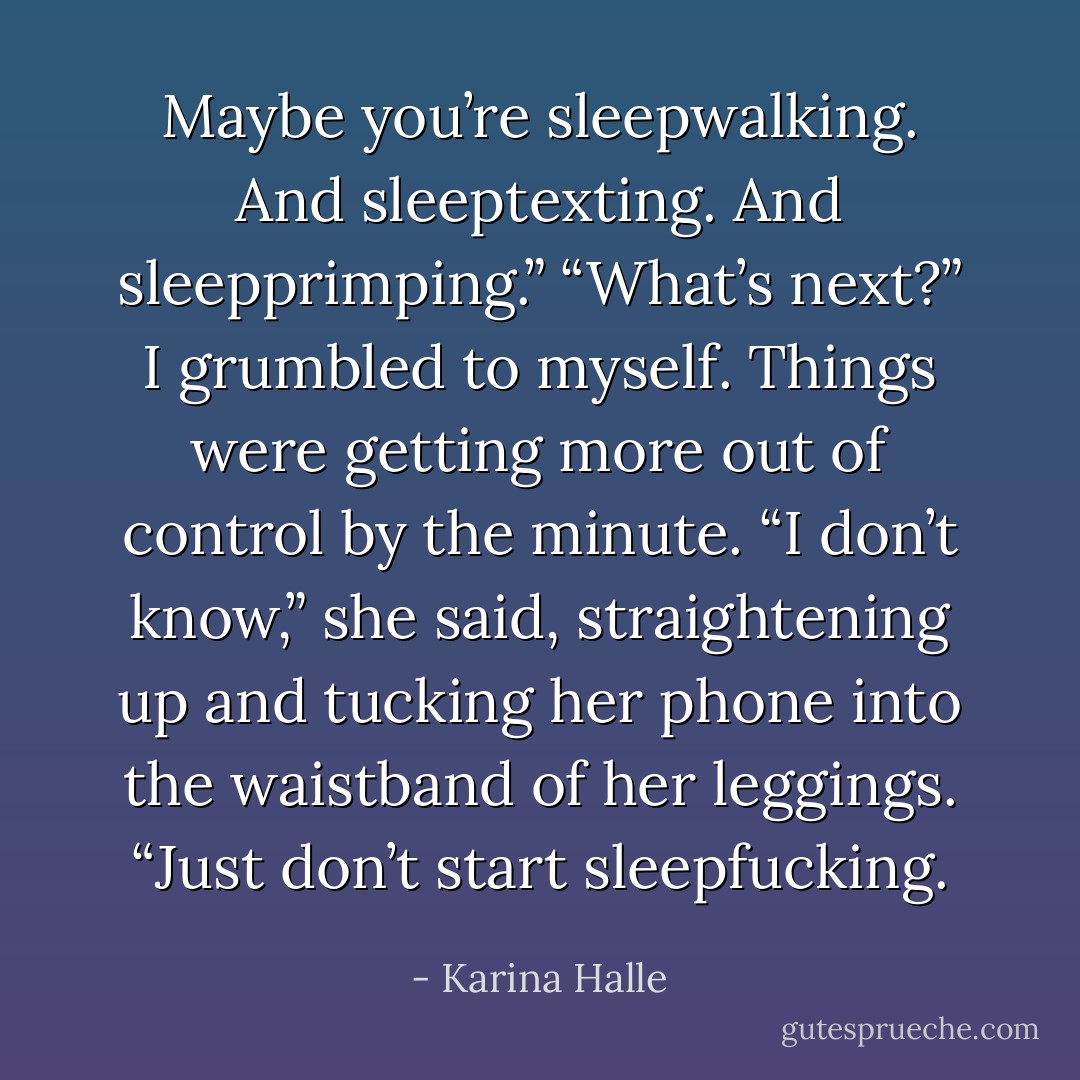 Maybe you’re sleepwalking. And sleeptexting. And sleepprimping.”<br />“What’s next?” I grumbled to myself. Things were getting more out of control by the minute.<br />“I don’t know,” she said, straightening up and tucking her phone into the waistband of her leggings. “Just don’t start sleepfucking. - Karina Halle