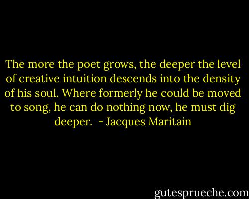 The more the poet grows, the deeper the level of creative intuition descends into the density of his soul. Where formerly he could be moved to song, he can do nothing now, he must dig deeper.  - Jacques Maritain