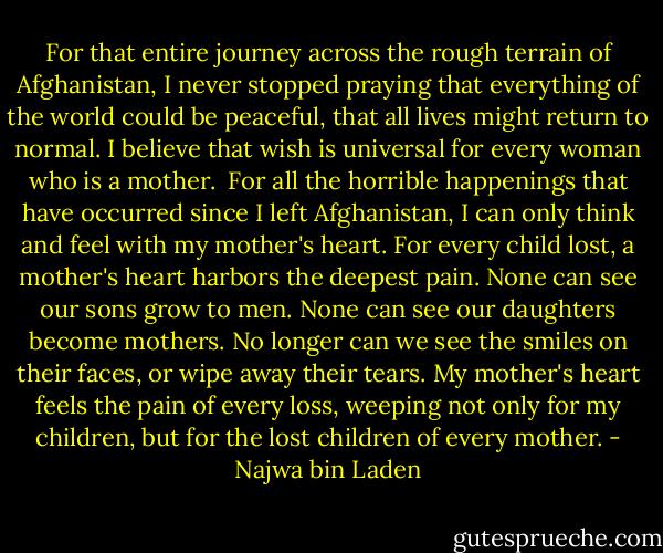 For that entire journey across the rough terrain of Afghanistan, I never stopped praying that everything of the world could be peaceful, that all lives might return to normal. I believe that wish is universal for every woman who is a mother.<br /><br />For all the horrible happenings that have occurred since I left Afghanistan, I can only think and feel with my mother's heart. For every child lost, a mother's heart harbors the deepest pain. None can see our sons grow to men. None can see our daughters become mothers. No longer can we see the smiles on their faces, or wipe away their tears. My mother's heart feels the pain of every loss, weeping not only for my children, but for the lost children of every mother. - Najwa bin Laden