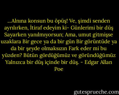 ...Alnına konsun bu öpüş!<br />Ve, şimdi senden ayrılırken,<br />İtiraf edeyim ki-<br />Günlerimi bir düş<br />Sayarken yanılmıyorsun;<br />Ama, umut gitmişse uzaklara<br />Bir gece ya da bir gün<br />Bir görüntüde ya da bir şeyde olmaksızın<br />Fark eder mi bu yüzden?<br />Bütün gördüğümüz ve göründüğümüz<br />Yalnızca bir düş içinde bir düş. - Edgar Allan Poe