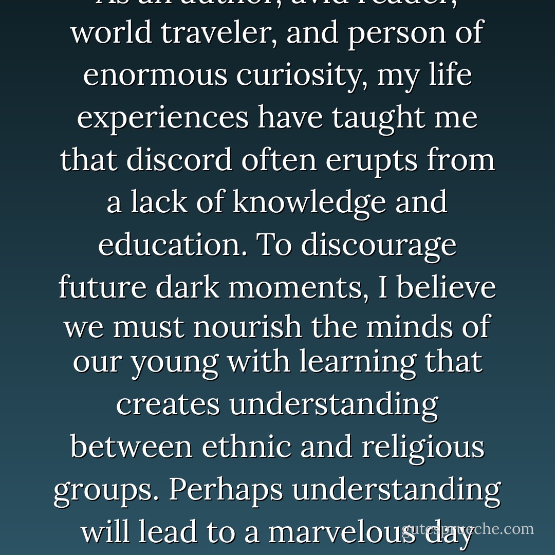 When we look back, it becomes clear that the acts and accomplishments of human beings are the signatures of history. Human signatures have created an enormous chasm between the joyeous light of the age of the Renaissance to the dark shadow of September 11, 2001. Those of us living on that fateful day experienced the lower depths of mankind. As an author, avid reader, world traveler, and person of enormous curiosity, my life experiences have taught me that discord often erupts from a lack of knowledge and education. To discourage future dark moments, I believe we must nourish the minds of our young with learning that creates understanding between ethnic and religious groups. Perhaps understanding will lead to a marvelous day when we take a last fleeting look at violence so harmful to so many. I sincerely believe that nothing will further the cause of peace more than the education of our young. I would like for readers to know that a percentage of the profits from the sale of this book will be devoted to the cause of education.<br /><br />May all roads lead to peace. - Jean Sasson