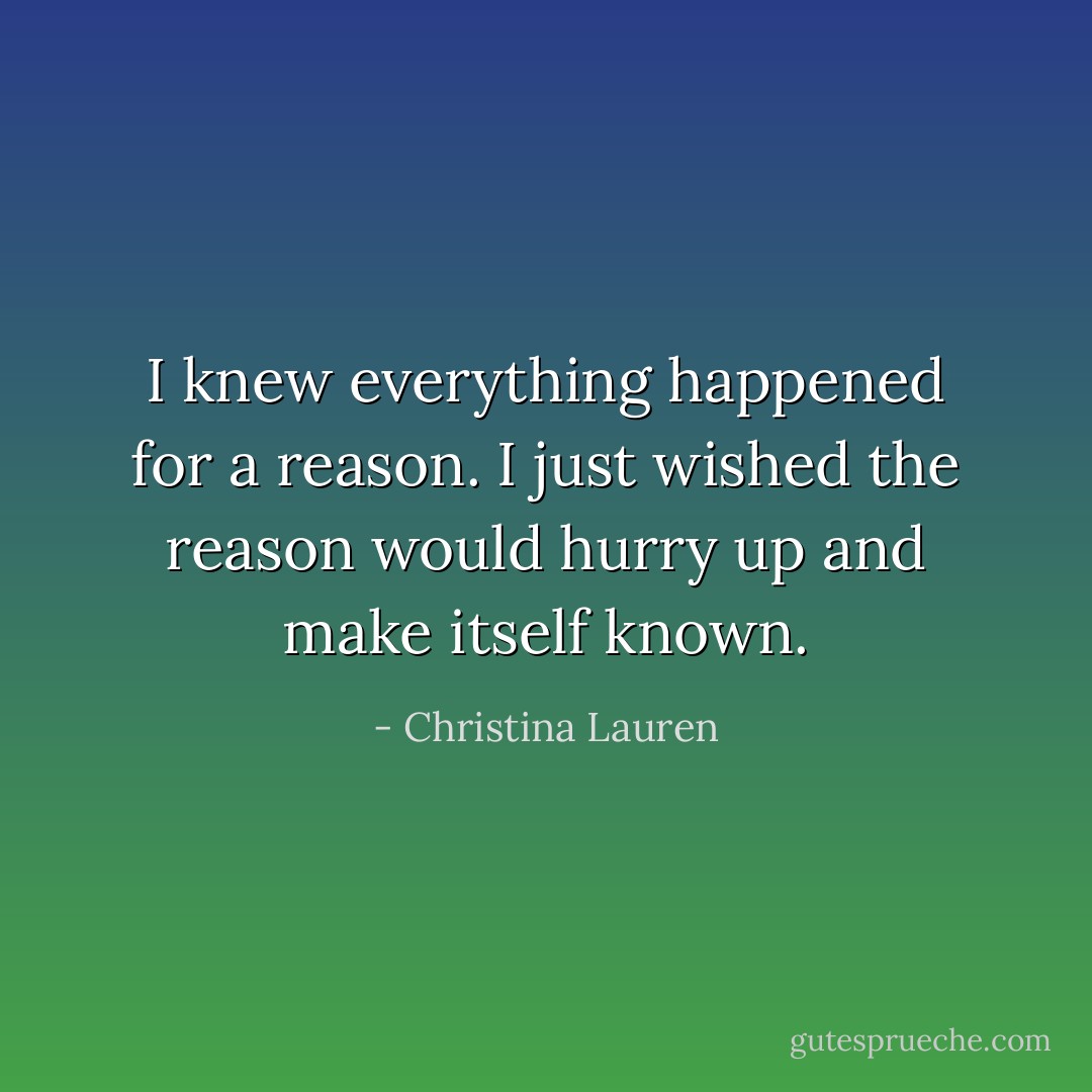 I knew everything happened for a reason. I just wished the reason would hurry up and make itself known. - Christina Lauren