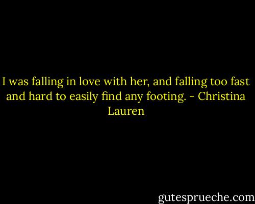 I was falling in love with her, and falling too fast and hard to easily find any footing. - Christina Lauren