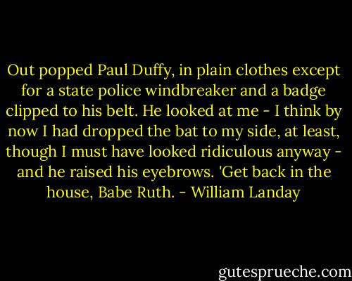 Out popped Paul Duffy, in plain clothes except for a state police windbreaker and a badge clipped to his belt. He looked at me - I think by now I had dropped the bat to my side, at least, though I must have looked ridiculous anyway - and he raised his eyebrows. 'Get back in the house, Babe Ruth. - William Landay