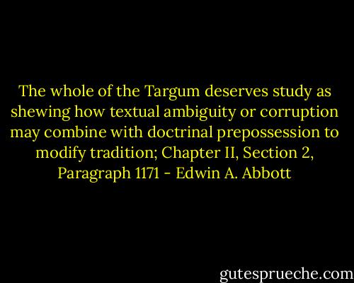 The whole of the Targum deserves study as shewing how textual ambiguity or corruption may combine with doctrinal prepossession to modify tradition;<br />Chapter II, Section 2, Paragraph 1171 - Edwin A. Abbott