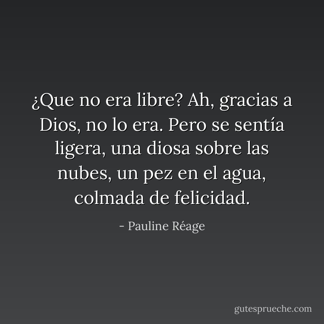 ¿Que no era libre? Ah, gracias a Dios, no lo era. Pero se sentía ligera, una diosa sobre las nubes, un pez en el agua, colmada de felicidad. - Pauline Réage