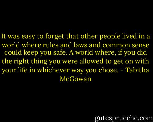 It was easy to forget that other people lived in a world where rules and laws and common sense could keep you safe. A world where, if you did the right thing you were allowed to get on with your life in whichever way you chose. - Tabitha McGowan
