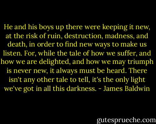 He and his boys up there were keeping it new, at the risk of ruin, destruction, madness, and death, in order to find new ways to make us listen. For, while the tale of how we suffer, and how we are delighted, and how we may triumph is never new, it always must be heard. There isn't any other tale to tell, it's the only light we've got in all this darkness. - James Baldwin